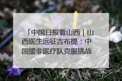 中国日报看山西｜山西医生远征吉布提：中国援非医疗队克服挑战救助非洲患者