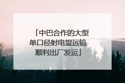 中巴合作的大型单口径射电望远镜顺利出厂发运