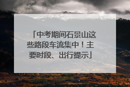 中考期间石景山这些路段车流集中！主要时段、出行提示