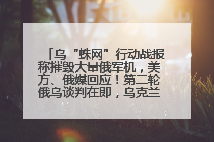 乌“蛛网”行动战报称摧毁大量俄军机，美方、俄媒回应！第二轮俄乌谈判在即，乌克兰提出三大诉求