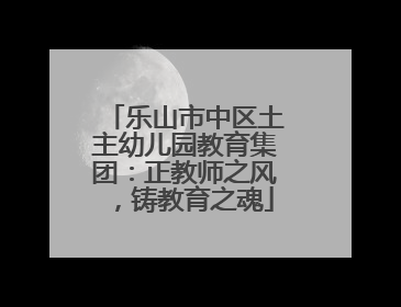 乐山市中区土主幼儿园教育集团：正教师之风，铸教育之魂