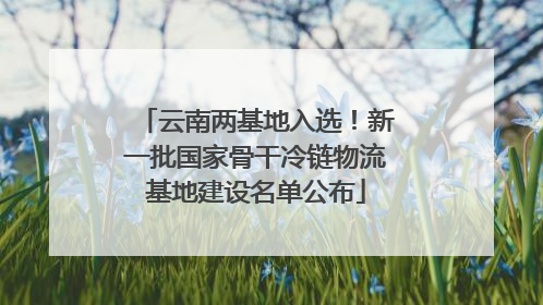 云南两基地入选！新一批国家骨干冷链物流基地建设名单公布