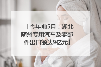 今年前5月，湖北随州专用汽车及零部件出口额达9亿元