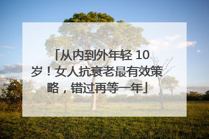 从内到外年轻 10 岁！女人抗衰老最有效策略，错过再等一年