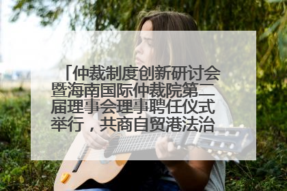 仲裁制度创新研讨会暨海南国际仲裁院第二届理事会理事聘任仪式举行，共商自贸港法治建设新路径