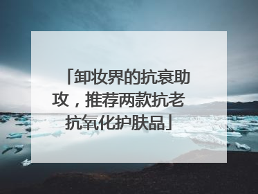 卸妆界的抗衰助攻，推荐两款抗老抗氧化护肤品