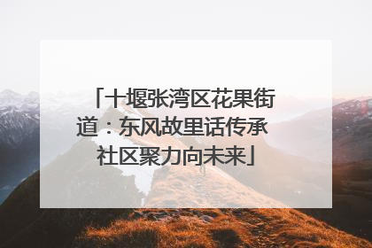 十堰张湾区花果街道：东风故里话传承 社区聚力向未来
