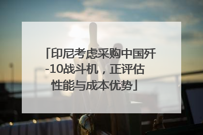 印尼考虑采购中国歼-10战斗机，正评估性能与成本优势