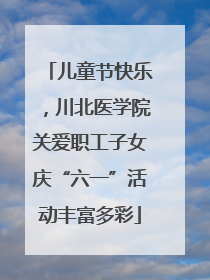 儿童节快乐，川北医学院关爱职工子女庆“六一”活动丰富多彩