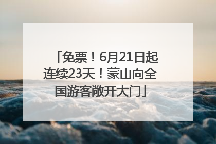 免票！6月21日起连续23天！蒙山向全国游客敞开大门