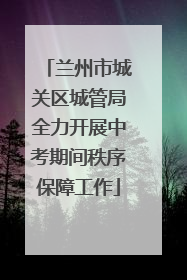兰州市城关区城管局全力开展中考期间秩序保障工作