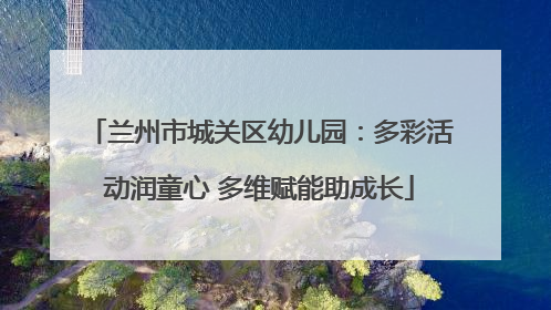 兰州市城关区幼儿园：多彩活动润童心 多维赋能助成长
