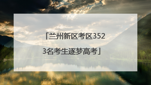 兰州新区考区3523名考生逐梦高考