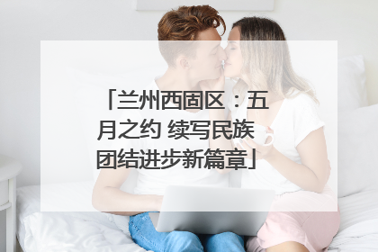 兰州西固区：五月之约 续写民族团结进步新篇章