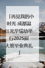 再见我的小时光 成都温江光华瑞幼举行2025届大班毕业典礼