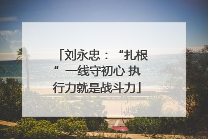 刘永忠：“扎根”一线守初心 执行力就是战斗力