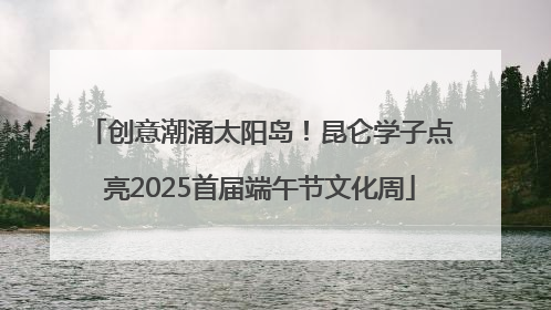 创意潮涌太阳岛！昆仑学子点亮2025首届端午节文化周
