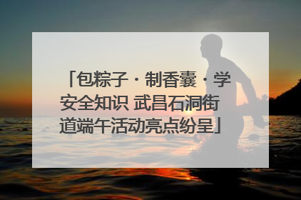 包粽子・制香囊・学安全知识 武昌石洞街道端午活动亮点纷呈