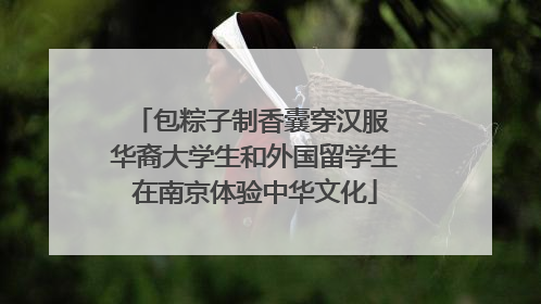 包粽子制香囊穿汉服 华裔大学生和外国留学生在南京体验中华文化