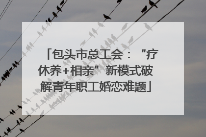 包头市总工会：“疗休养+相亲”新模式破解青年职工婚恋难题
