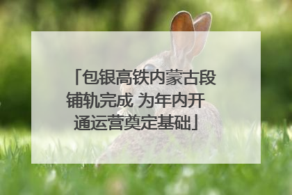 包银高铁内蒙古段铺轨完成 为年内开通运营奠定基础