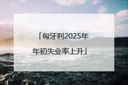 匈牙利2025年年初失业率上升