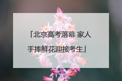 北京高考落幕 家人手捧鲜花迎接考生
