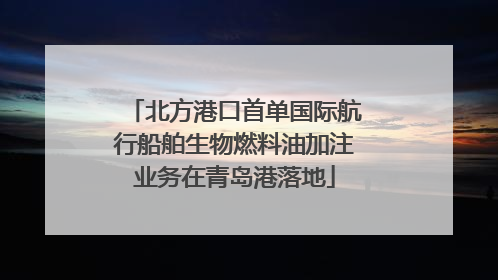 北方港口首单国际航行船舶生物燃料油加注业务在青岛港落地