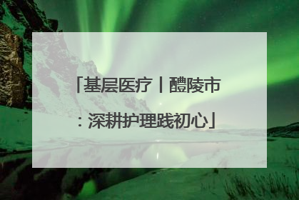 基层医疗丨醴陵市：深耕护理践初心