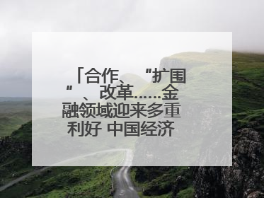 合作、“扩围”、改革……金融领域迎来多重利好 中国经济释放积极信号