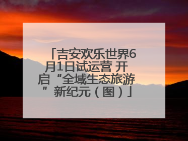 吉安欢乐世界6月1日试运营 开启“全域生态旅游”新纪元（图）