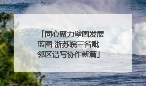 同心聚力擘画发展蓝图 浙苏皖三省毗邻区谱写协作新篇