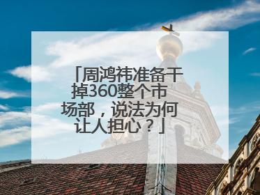 周鸿祎准备干掉360整个市场部，说法为何让人担心？