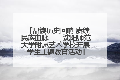 品读历史回响 赓续民族血脉——沈阳师范大学附属艺术学校开展学生主题教育活动