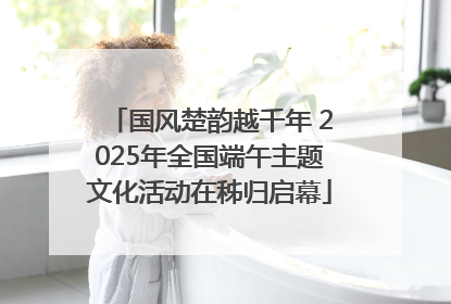 国风楚韵越千年 2025年全国端午主题文化活动在秭归启幕