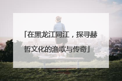 在黑龙江同江，探寻赫哲文化的渔歌与传奇