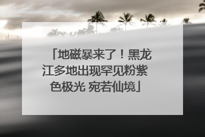 地磁暴来了！黑龙江多地出现罕见粉紫色极光 宛若仙境