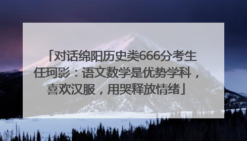 对话绵阳历史类666分考生任珂影：语文数学是优势学科，喜欢汉服，用哭释放情绪
