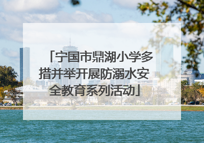 宁国市鼎湖小学多措并举开展防溺水安全教育系列活动