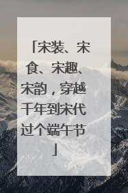 宋装、宋食、宋趣、宋韵，穿越千年到宋代过个端午节