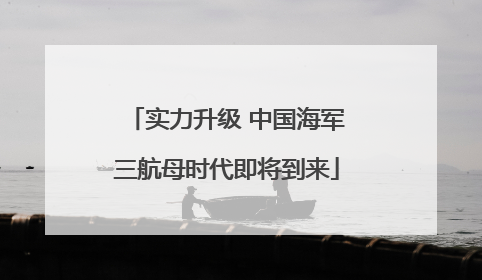 实力升级 中国海军三航母时代即将到来