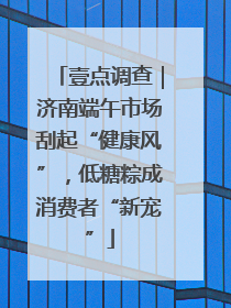 壹点调查｜济南端午市场刮起“健康风”，低糖粽成消费者“新宠”