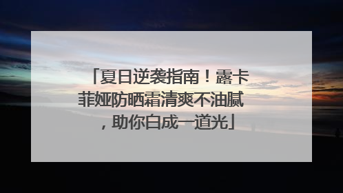 夏日逆袭指南！露卡菲娅防晒霜清爽不油腻，助你白成一道光