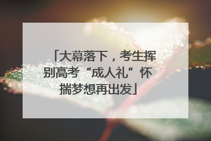 大幕落下，考生挥别高考“成人礼”怀揣梦想再出发