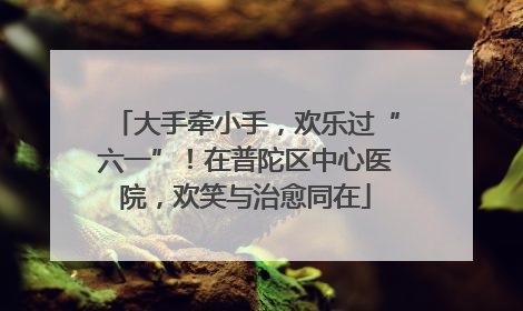 大手牵小手，欢乐过“六一”！在普陀区中心医院，欢笑与治愈同在