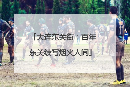 大连东关街：百年东关续写烟火人间
