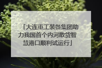 大连重工装备集团助力我国首个内河散货智慧港口顺利试运行