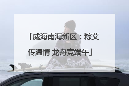 威海南海新区：粽艾传温情 龙舟竞端午