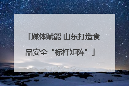 媒体赋能 山东打造食品安全“标杆矩阵”