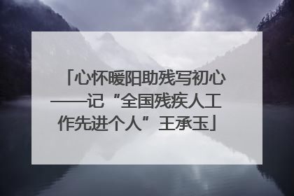 心怀暖阳助残写初心——记“全国残疾人工作先进个人”王承玉